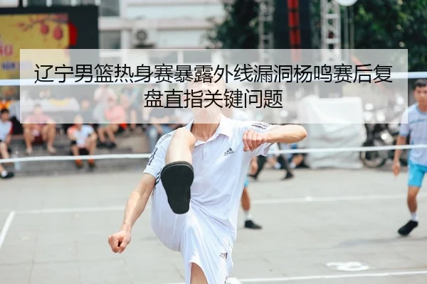 辽宁男篮热身赛暴露外线漏洞杨鸣赛后复盘直指关键问题